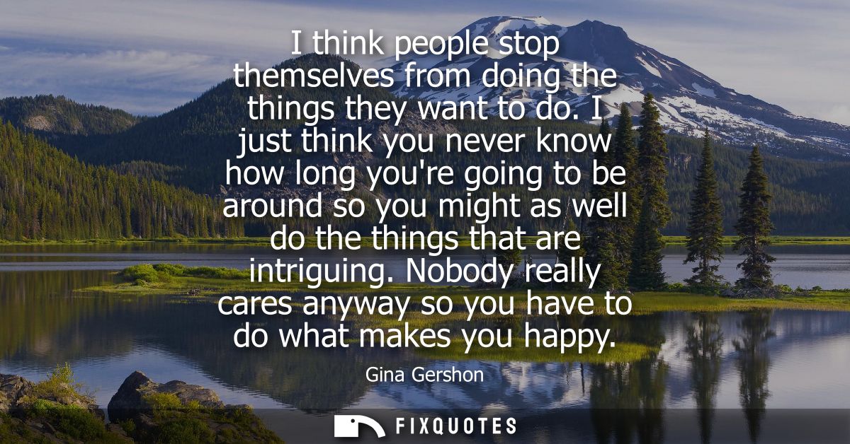 I think people stop themselves from doing the things they want to do. I just think you never know how long youre going t