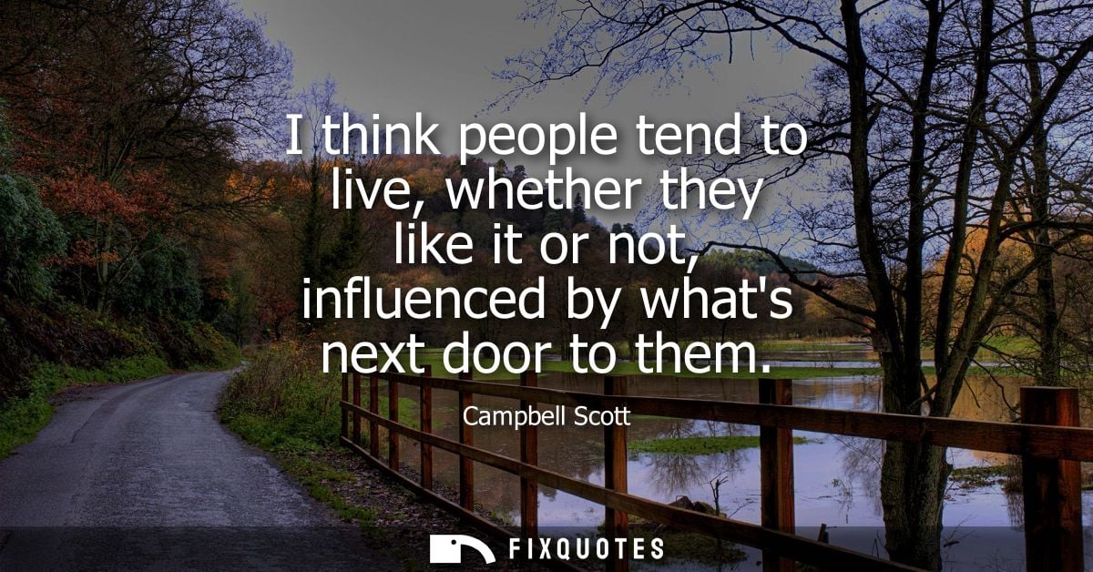 I think people tend to live, whether they like it or not, influenced by whats next door to them