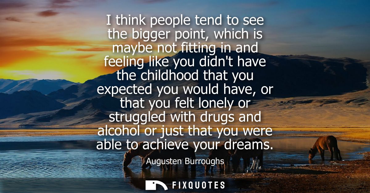 I think people tend to see the bigger point, which is maybe not fitting in and feeling like you didnt have the childhood