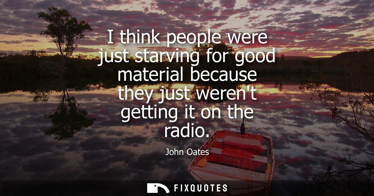 I think people were just starving for good material because they just werent getting it on the radio