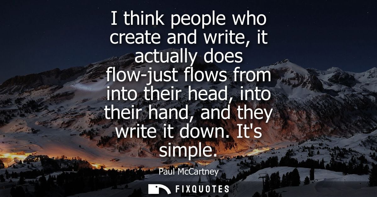 I think people who create and write, it actually does flow-just flows from into their head, into their hand, and they wr