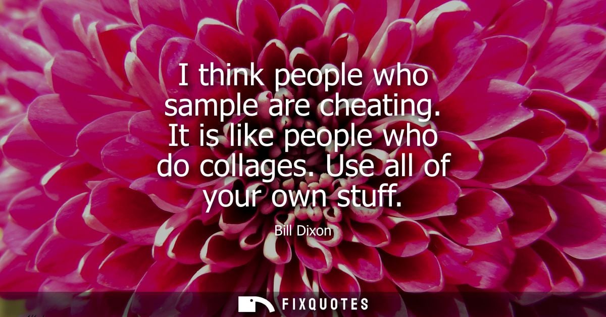 I think people who sample are cheating. It is like people who do collages. Use all of your own stuff