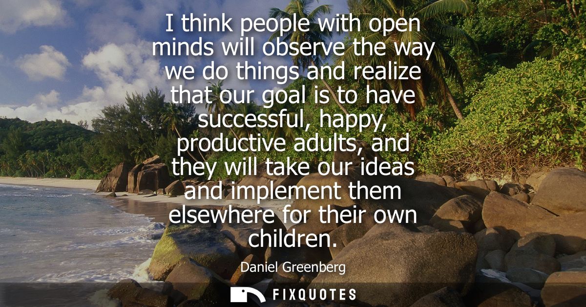 I think people with open minds will observe the way we do things and realize that our goal is to have successful, happy,