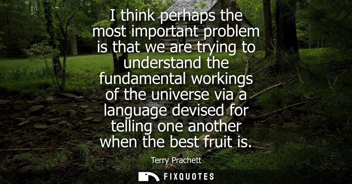 I think perhaps the most important problem is that we are trying to understand the fundamental workings of the universe 