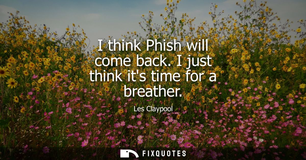 I think Phish will come back. I just think its time for a breather