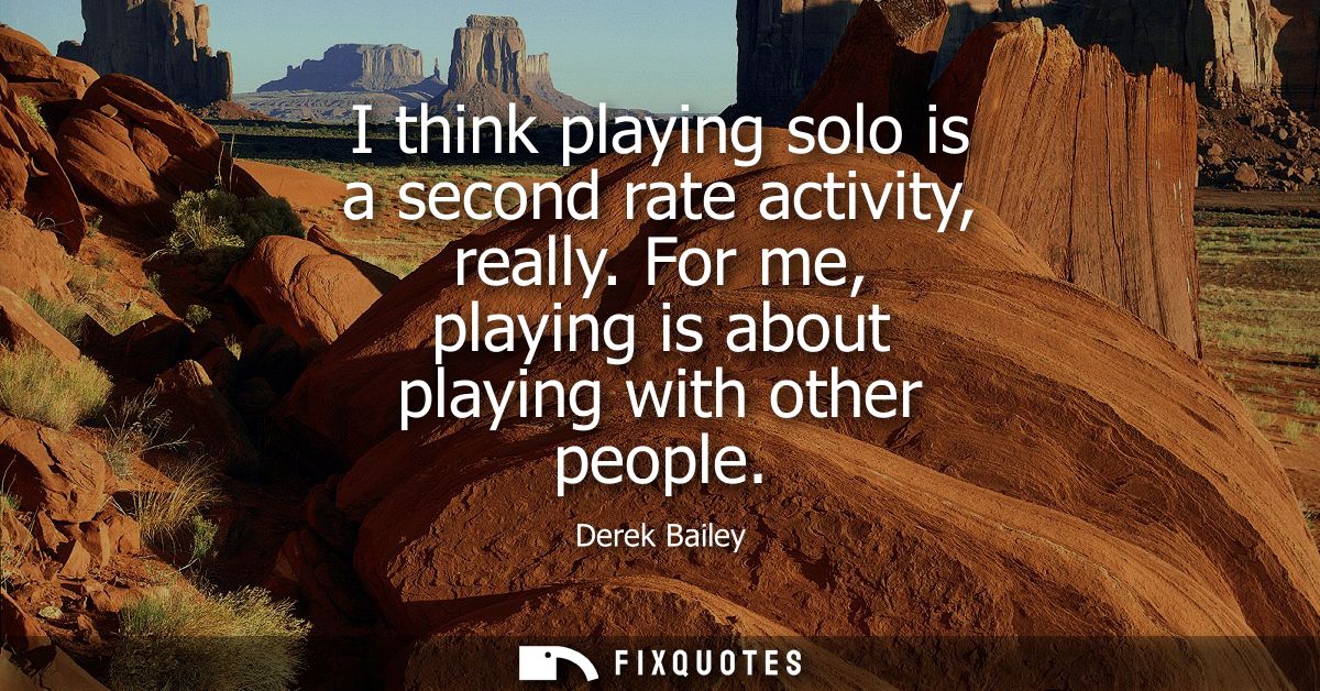 I think playing solo is a second rate activity, really. For me, playing is about playing with other people