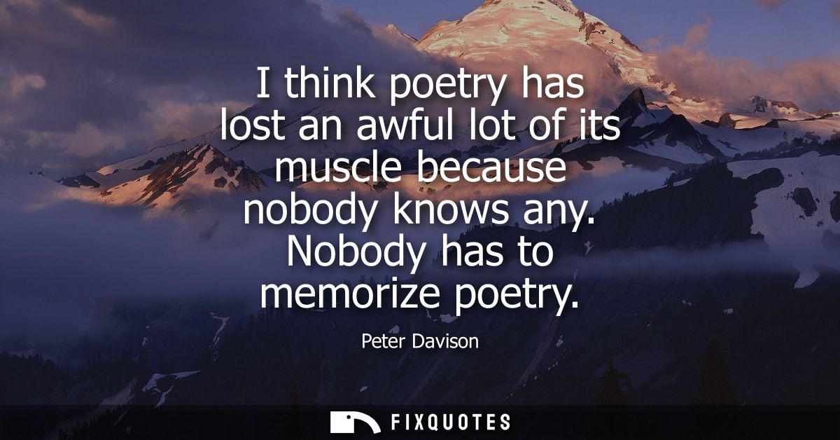 I think poetry has lost an awful lot of its muscle because nobody knows any. Nobody has to memorize poetry
