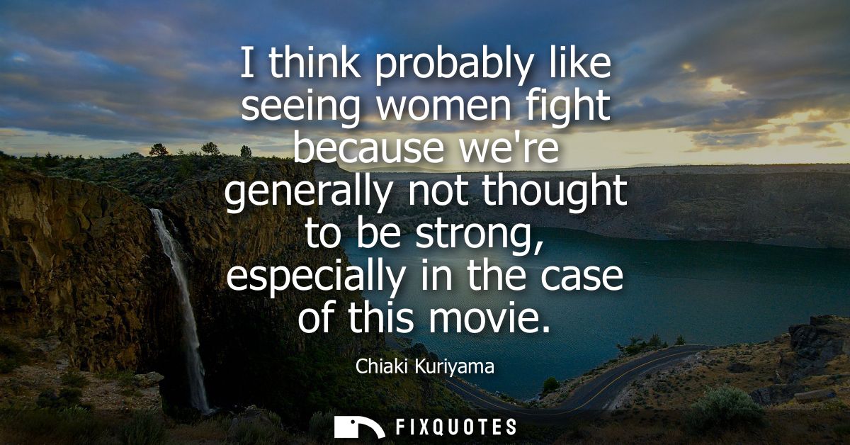 I think probably like seeing women fight because were generally not thought to be strong, especially in the case of this