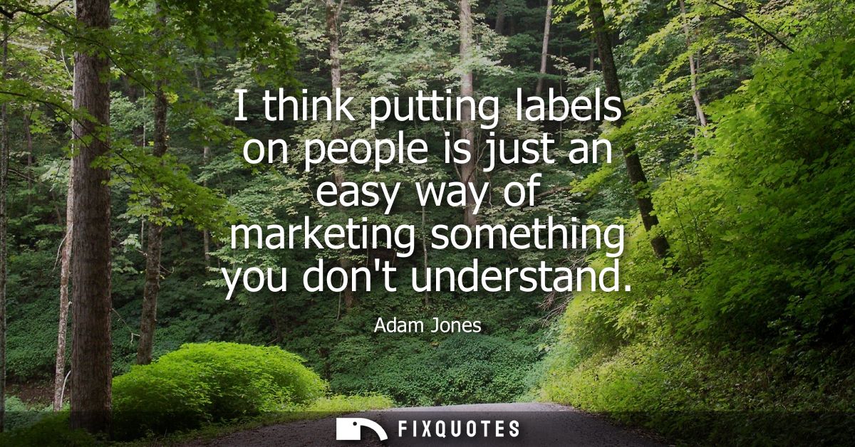 I think putting labels on people is just an easy way of marketing something you dont understand