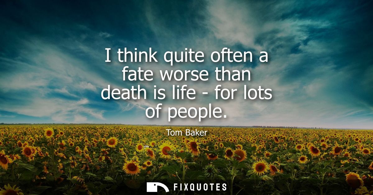 I think quite often a fate worse than death is life - for lots of people