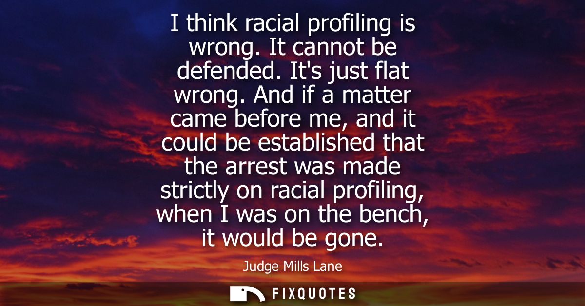 I think racial profiling is wrong. It cannot be defended. Its just flat wrong. And if a matter came before me, and it co