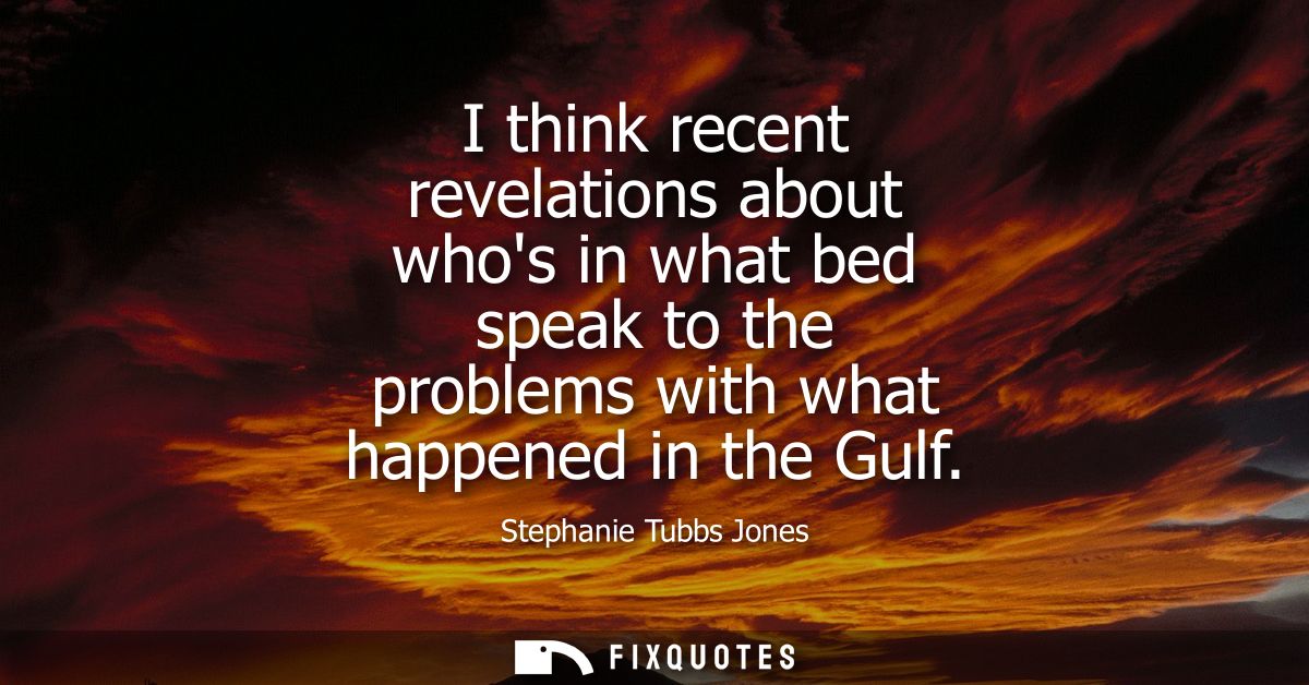 I think recent revelations about whos in what bed speak to the problems with what happened in the Gulf