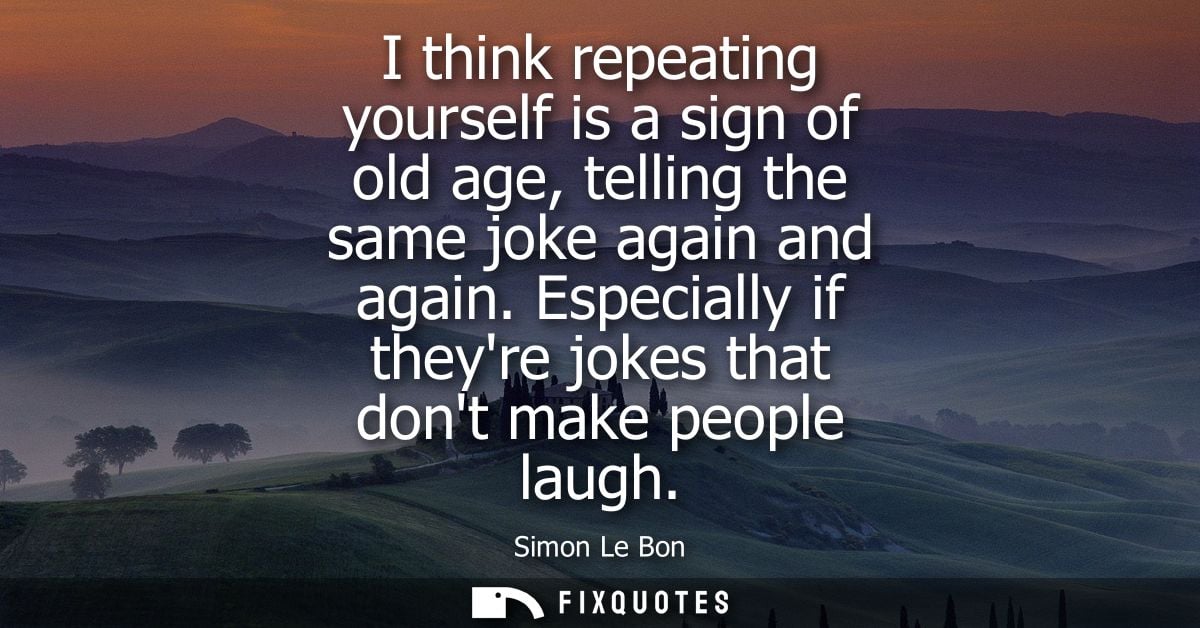 I think repeating yourself is a sign of old age, telling the same joke again and again. Especially if theyre jokes that 
