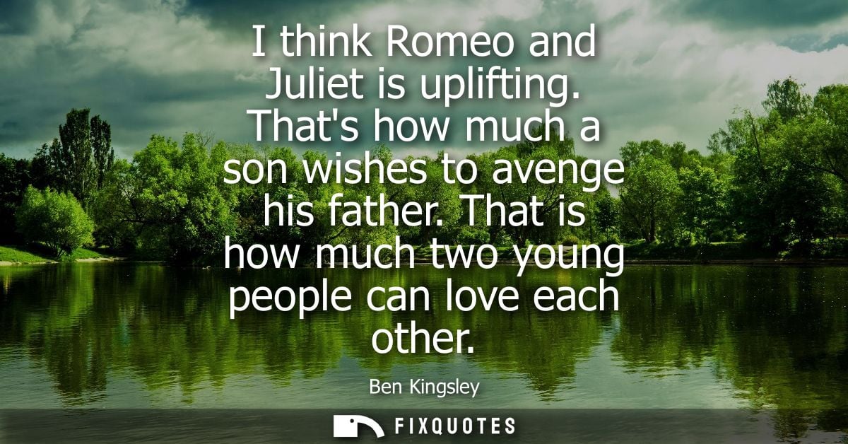 I think Romeo and Juliet is uplifting. Thats how much a son wishes to avenge his father. That is how much two young peop