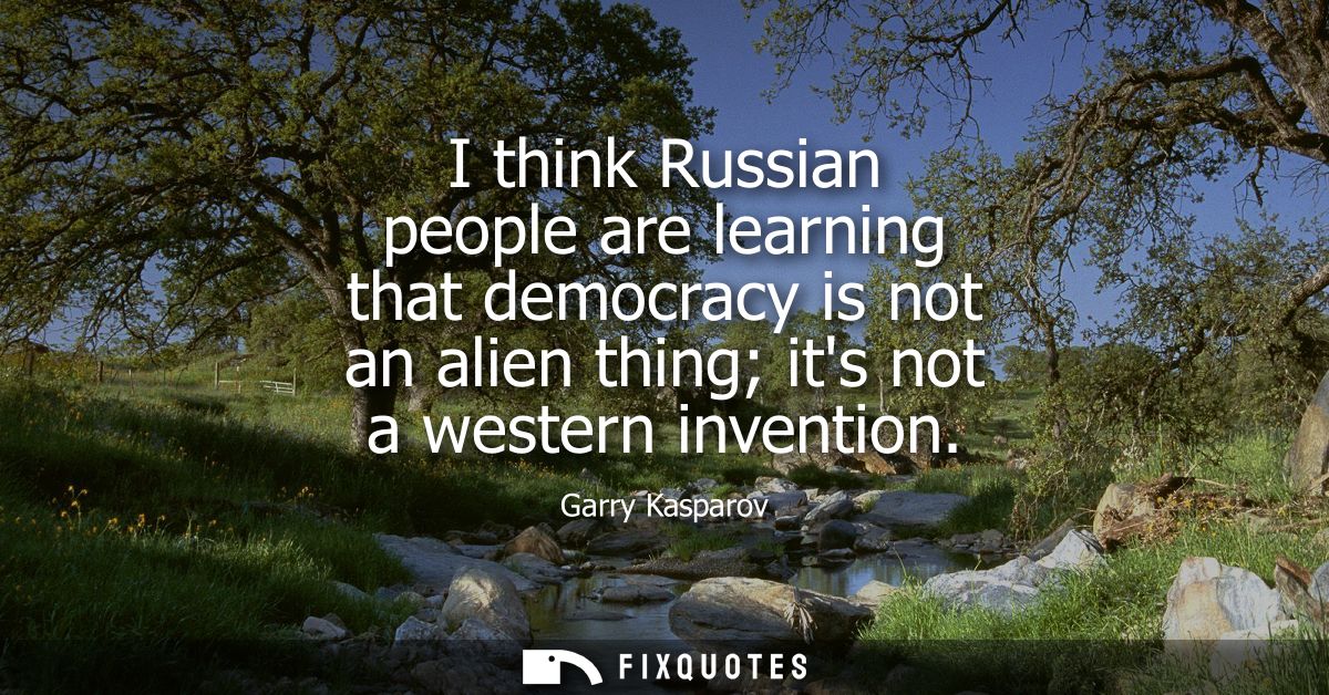 I think Russian people are learning that democracy is not an alien thing its not a western invention