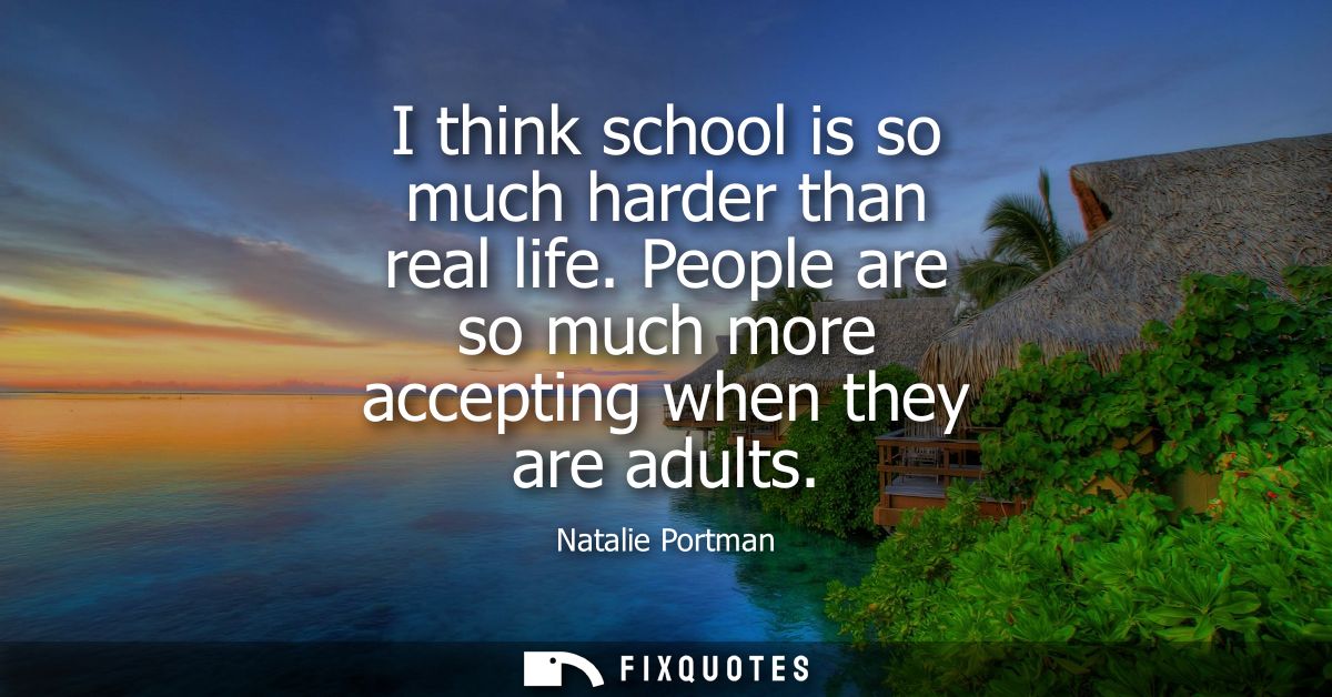 I think school is so much harder than real life. People are so much more accepting when they are adults