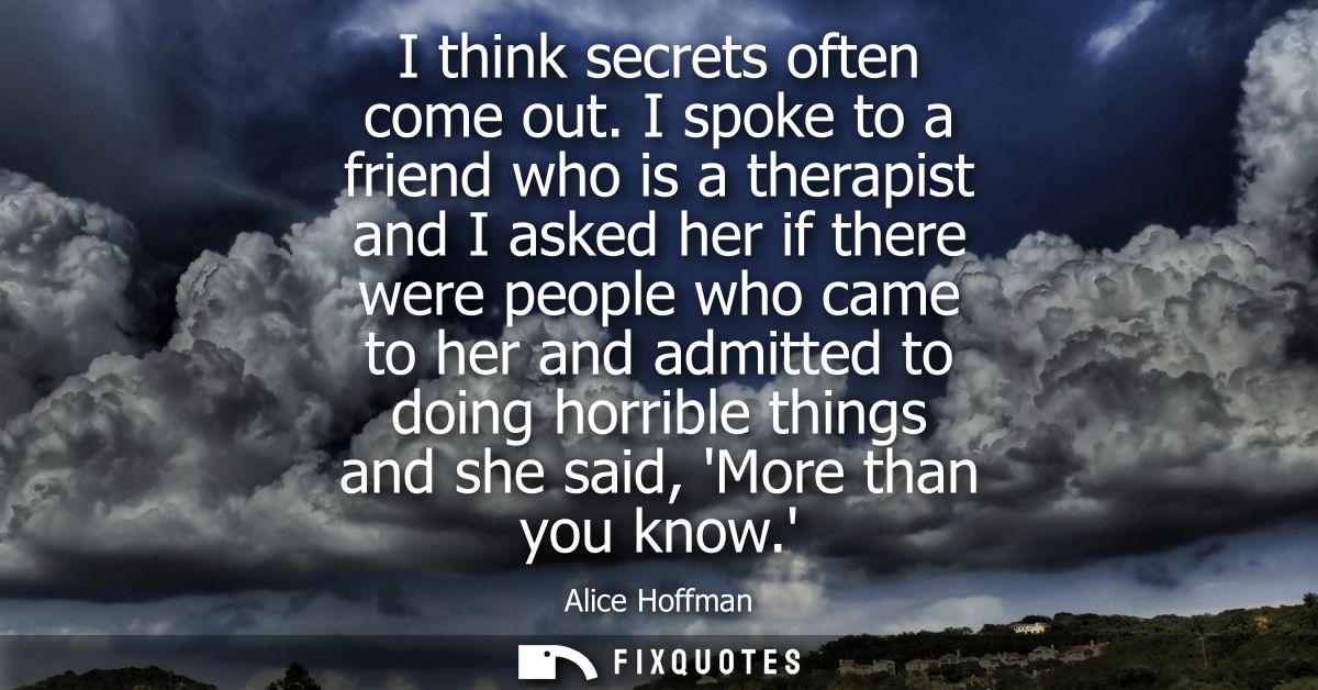 I think secrets often come out. I spoke to a friend who is a therapist and I asked her if there were people who came to 