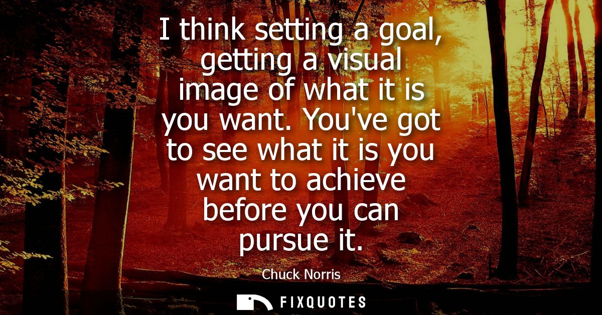 I think setting a goal, getting a visual image of what it is you want. Youve got to see what it is you want to achieve b
