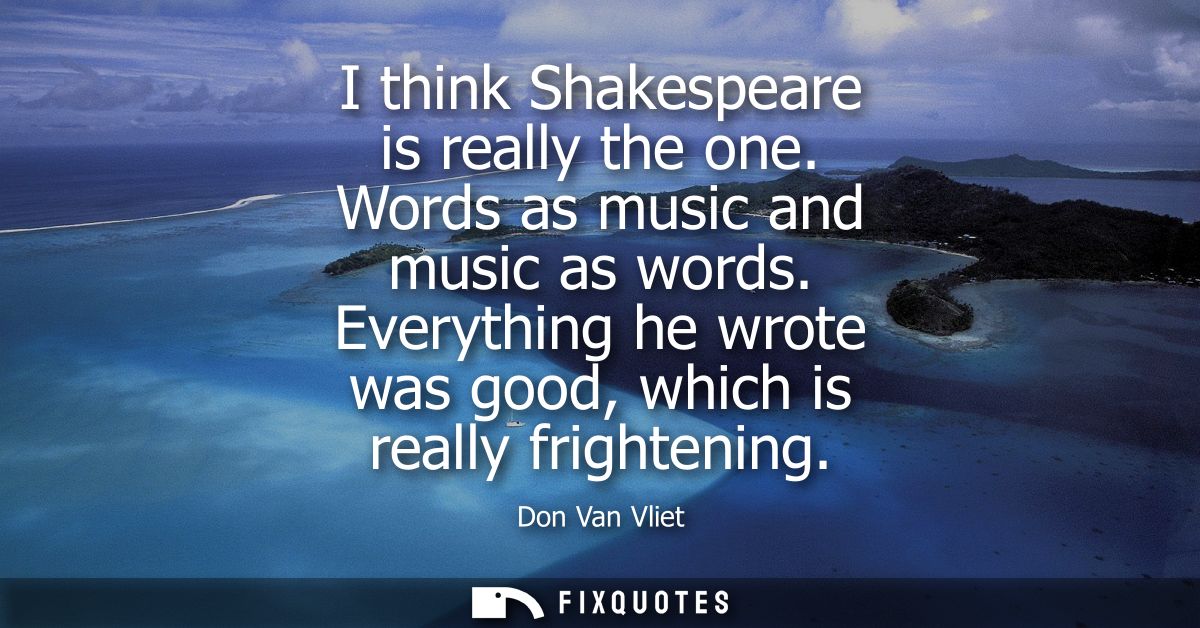 I think Shakespeare is really the one. Words as music and music as words. Everything he wrote was good, which is really 