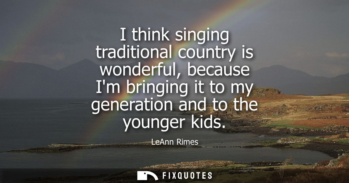 I think singing traditional country is wonderful, because Im bringing it to my generation and to the younger kids
