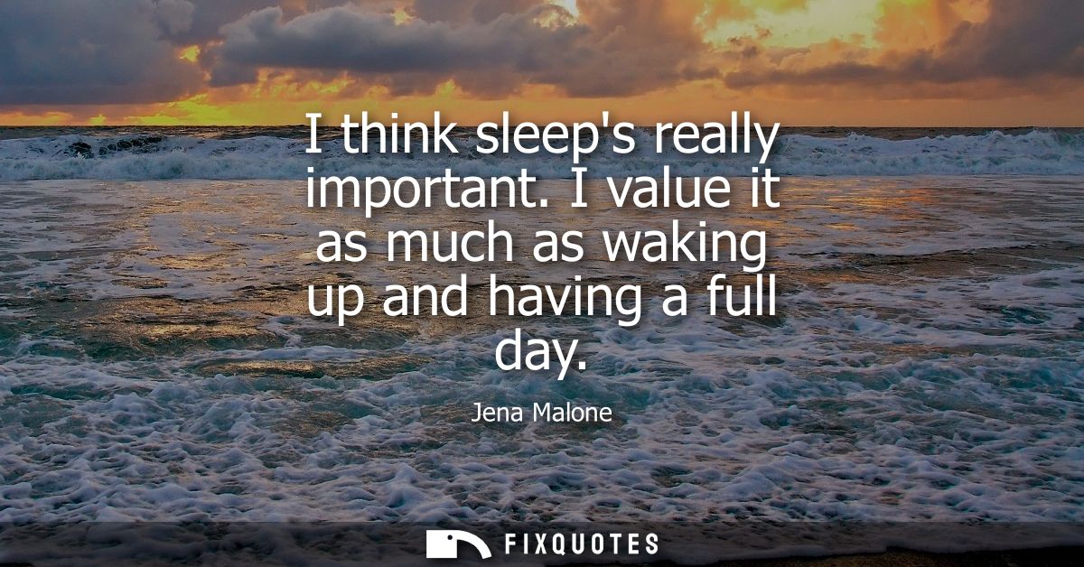 I think sleeps really important. I value it as much as waking up and having a full day