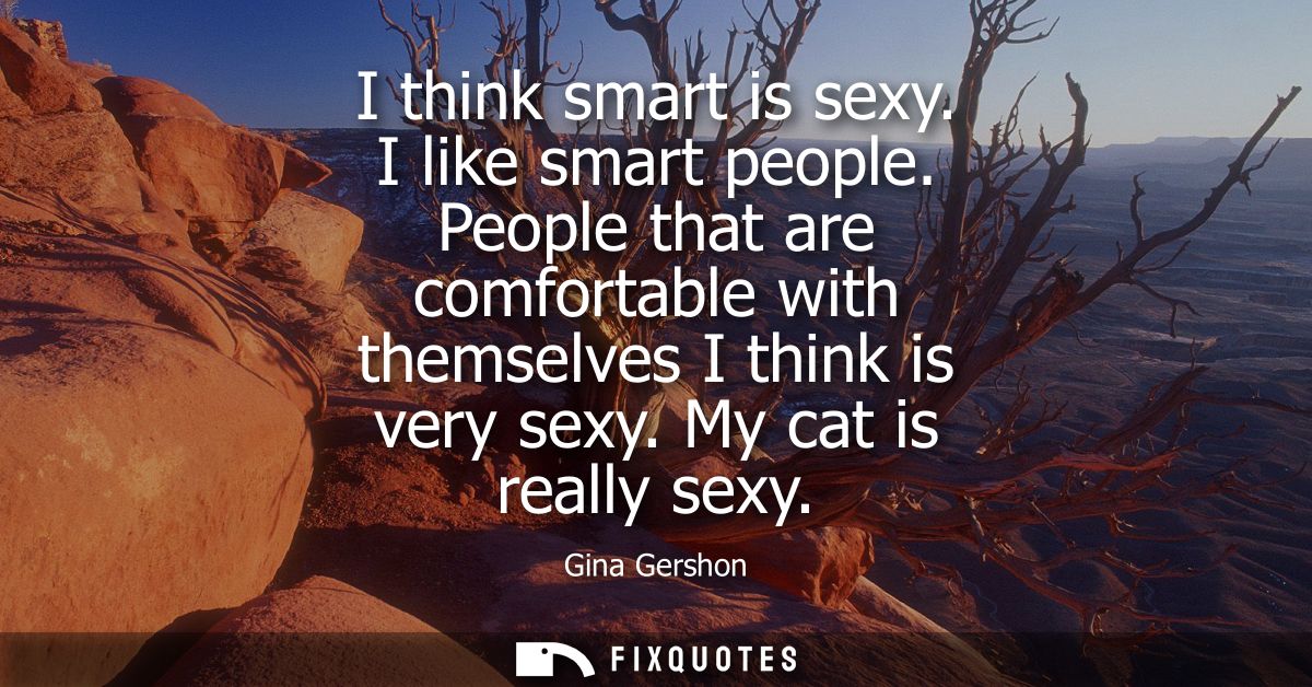 I think smart is sexy. I like smart people. People that are comfortable with themselves I think is very sexy. My cat is 