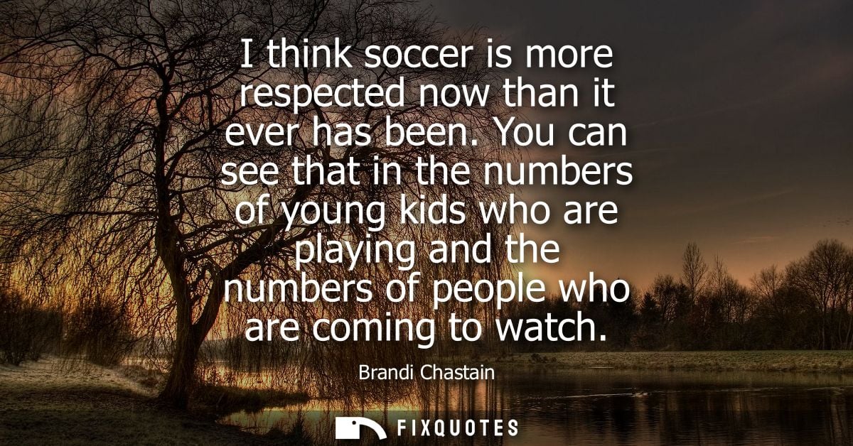I think soccer is more respected now than it ever has been. You can see that in the numbers of young kids who are playin