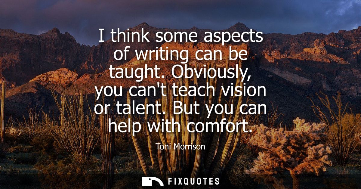 I think some aspects of writing can be taught. Obviously, you cant teach vision or talent. But you can help with comfort