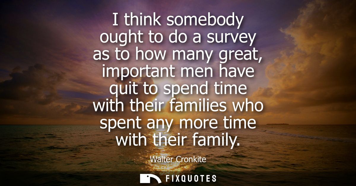 I think somebody ought to do a survey as to how many great, important men have quit to spend time with their families wh