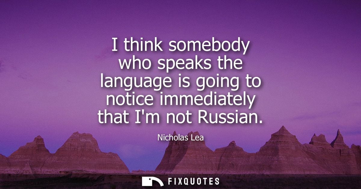 I think somebody who speaks the language is going to notice immediately that Im not Russian