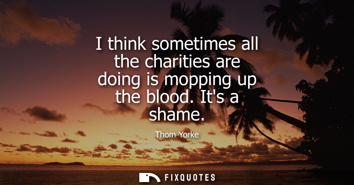 I think sometimes all the charities are doing is mopping up the blood. Its a shame
