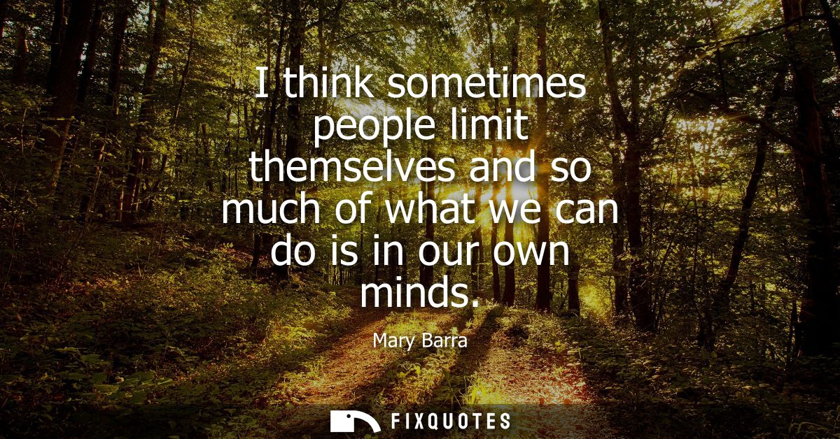 I think sometimes people limit themselves and so much of what we can do is in our own minds
