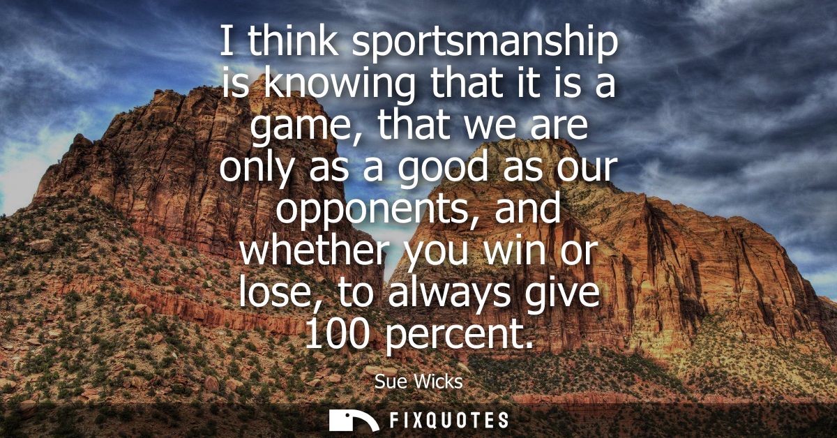 I think sportsmanship is knowing that it is a game, that we are only as a good as our opponents, and whether you win or 