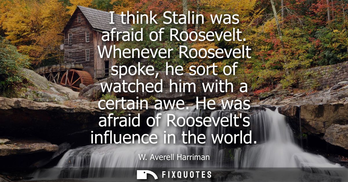 I think Stalin was afraid of Roosevelt. Whenever Roosevelt spoke, he sort of watched him with a certain awe. He was afra