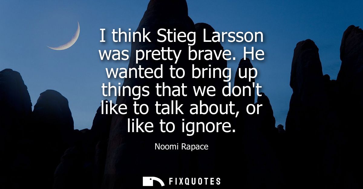 I think Stieg Larsson was pretty brave. He wanted to bring up things that we dont like to talk about, or like to ignore