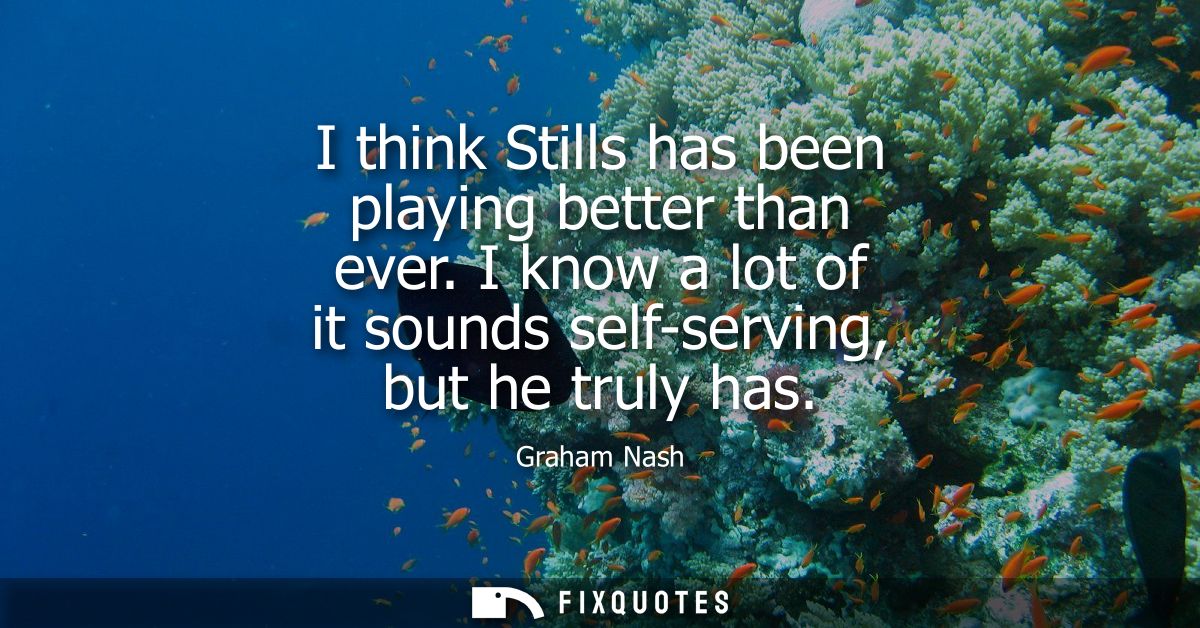 I think Stills has been playing better than ever. I know a lot of it sounds self-serving, but he truly has - Graham Nash