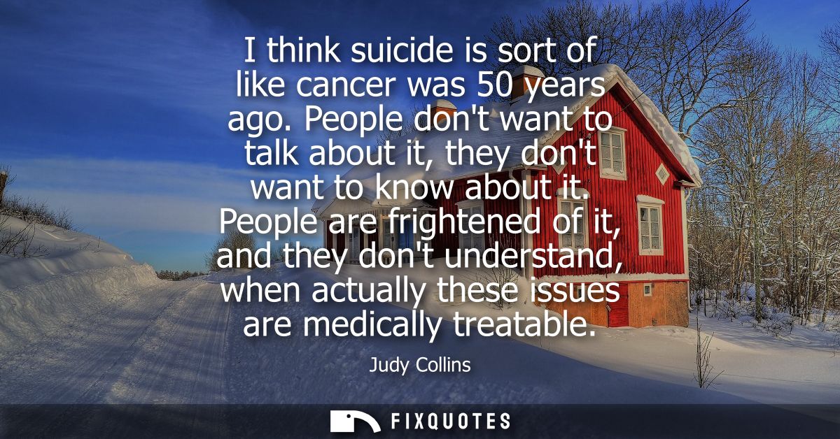 I think suicide is sort of like cancer was 50 years ago. People dont want to talk about it, they dont want to know about