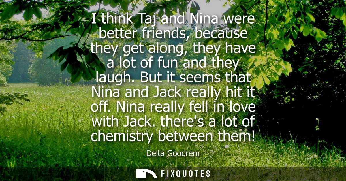 I think Taj and Nina were better friends, because they get along, they have a lot of fun and they laugh. But it seems th
