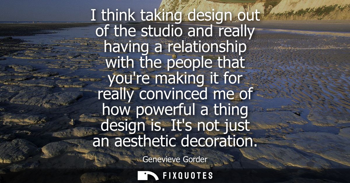 I think taking design out of the studio and really having a relationship with the people that youre making it for really