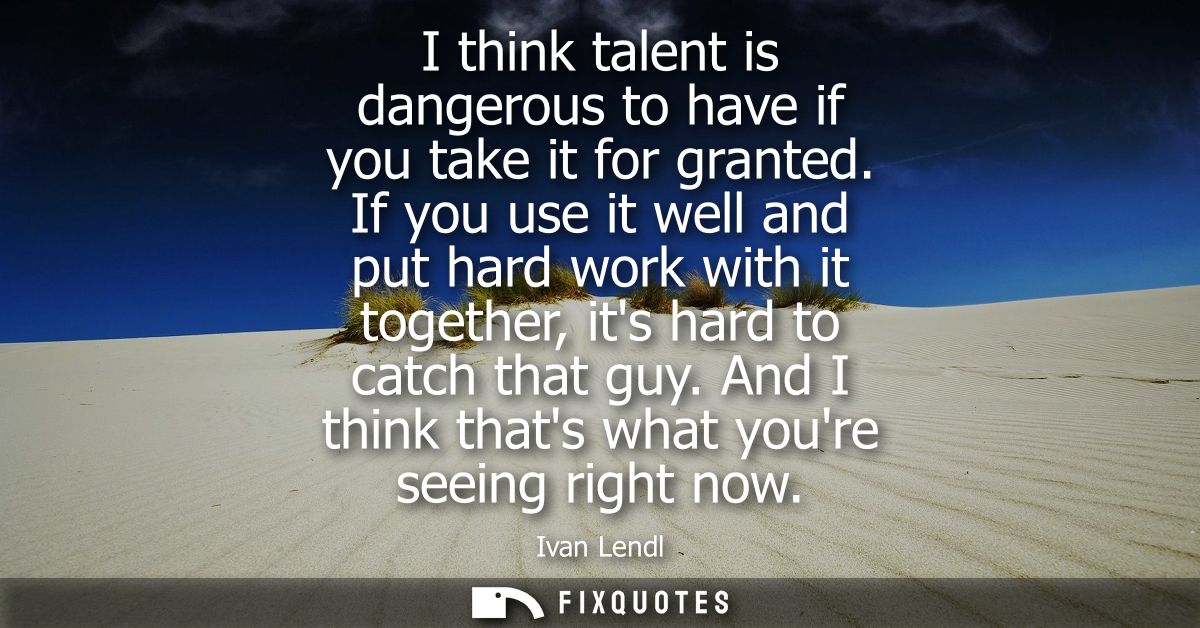 I think talent is dangerous to have if you take it for granted. If you use it well and put hard work with it together, i