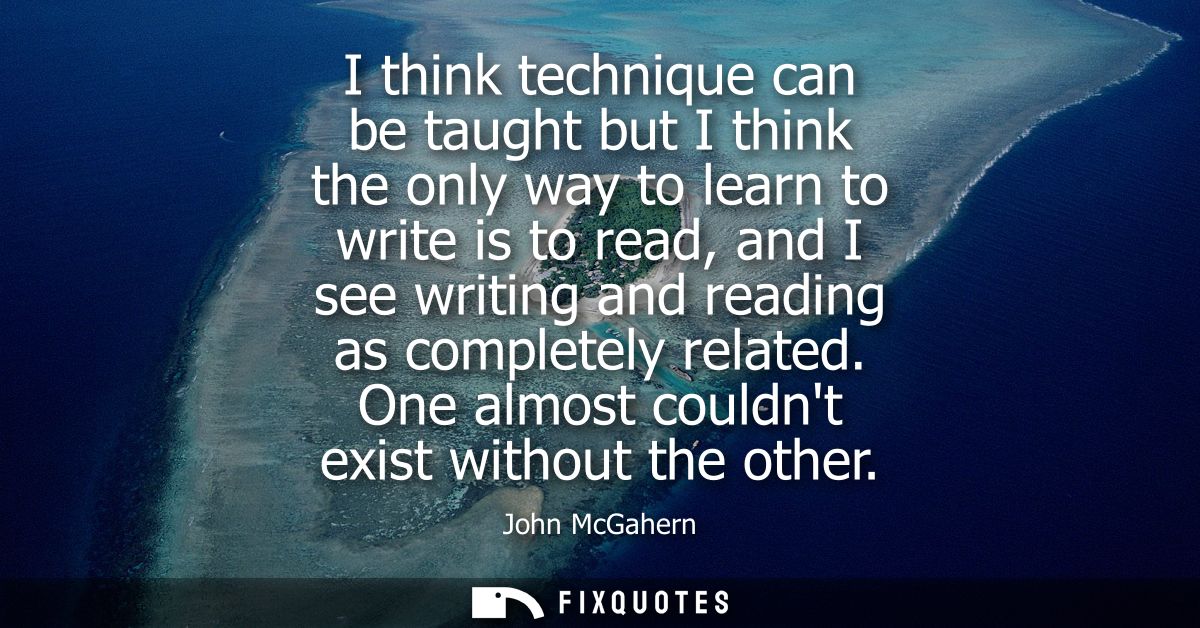I think technique can be taught but I think the only way to learn to write is to read, and I see writing and reading as 