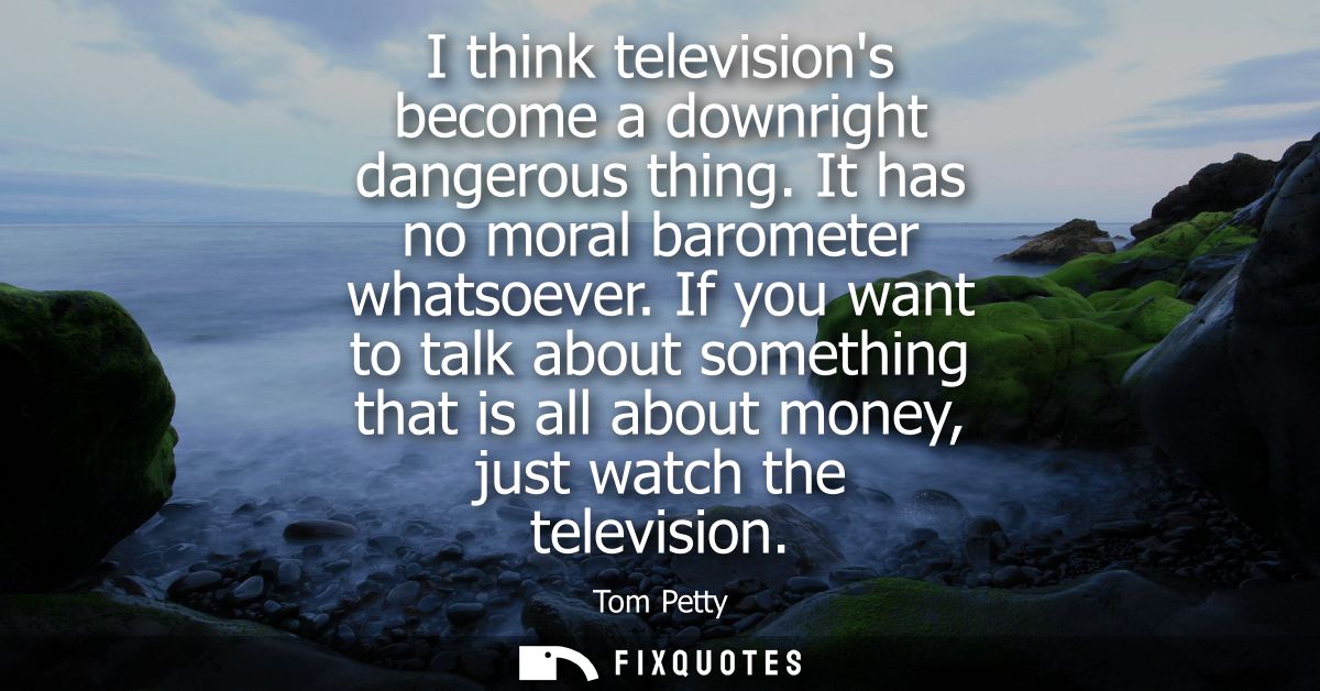 I think televisions become a downright dangerous thing. It has no moral barometer whatsoever. If you want to talk about 