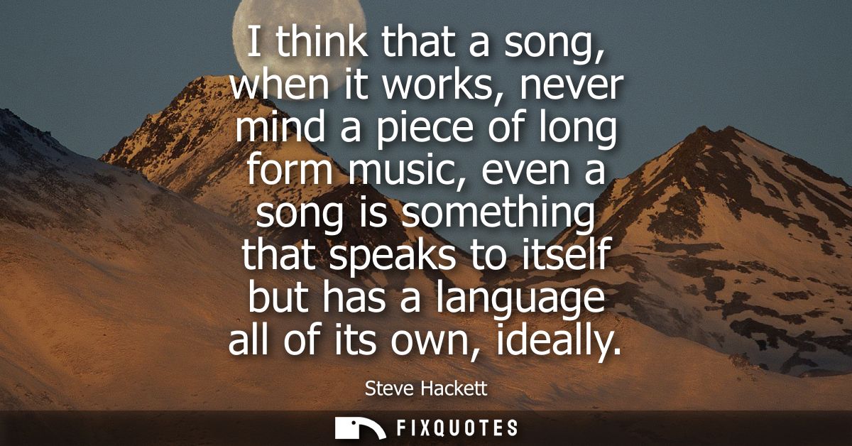 I think that a song, when it works, never mind a piece of long form music, even a song is something that speaks to itsel
