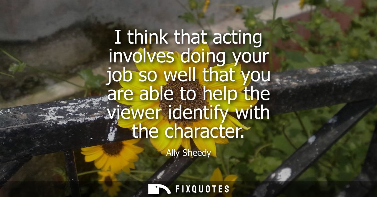 I think that acting involves doing your job so well that you are able to help the viewer identify with the character