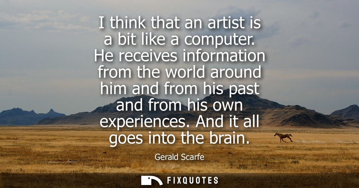 I think that an artist is a bit like a computer. He receives information from the world around him and from his past and