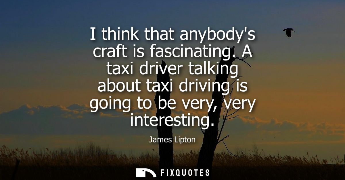 I think that anybodys craft is fascinating. A taxi driver talking about taxi driving is going to be very, very interesti