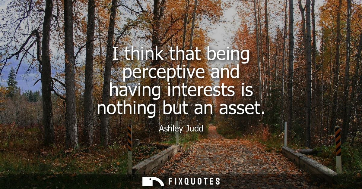 I think that being perceptive and having interests is nothing but an asset