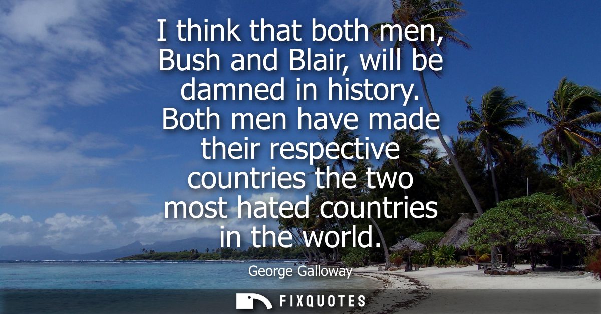 I think that both men, Bush and Blair, will be damned in history. Both men have made their respective countries the two 