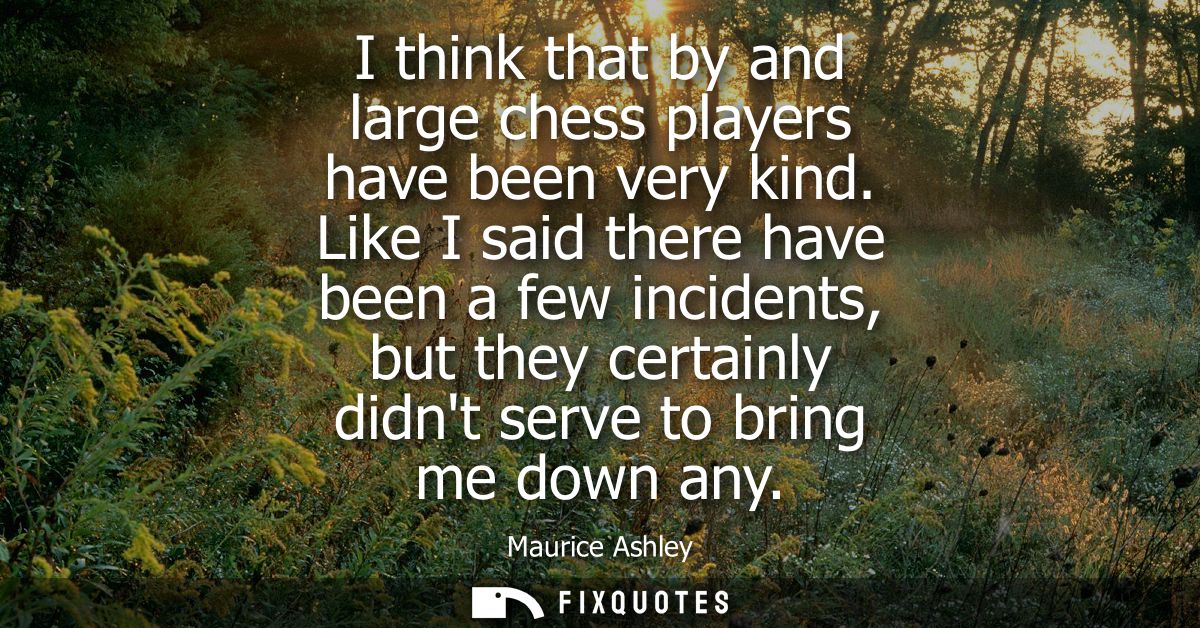 I think that by and large chess players have been very kind. Like I said there have been a few incidents, but they certa
