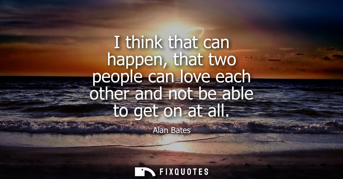 I think that can happen, that two people can love each other and not be able to get on at all